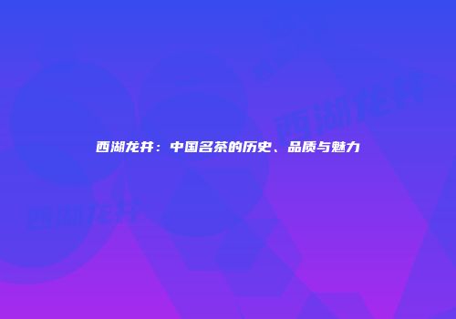 西湖龙井：中国名茶的历史、品质与魅力