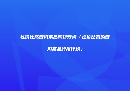 性价比高普洱茶品牌排行榜「性价比高的普洱茶品牌排行榜」