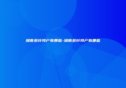湖南茶叶特产有那些-湖南茶叶特产有哪些