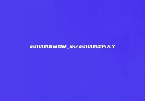 茶叶价格查询网站_茶记茶叶价格图片大全