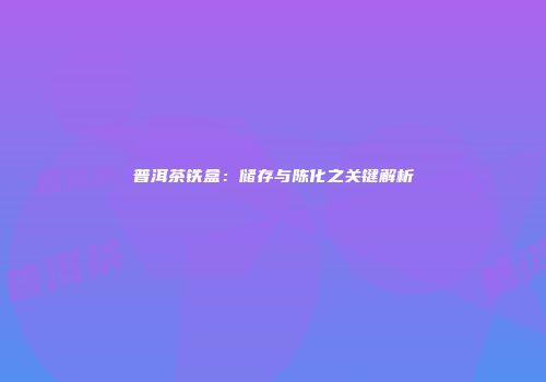 普洱茶铁盒：储存与陈化之关键解析
