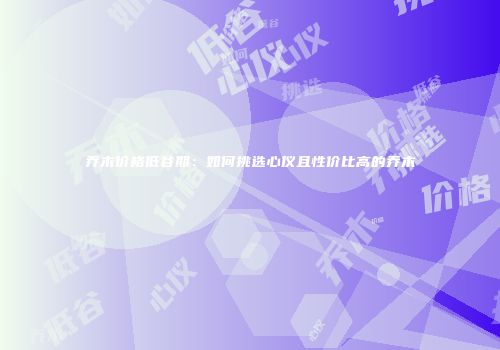 乔木价格低谷期：如何挑选心仪且性价比高的乔木