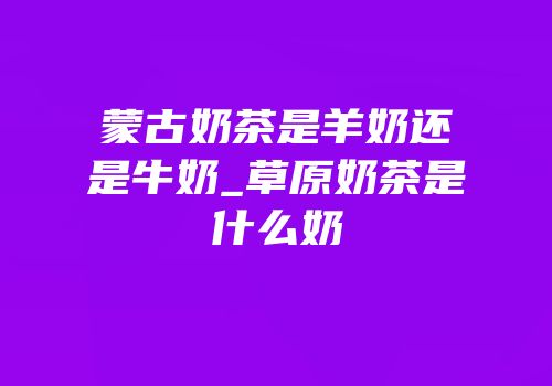 蒙古奶茶是羊奶还是牛奶_草原奶茶是什么奶