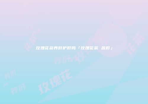 玫瑰花茶养肝护肝吗「玫瑰花茶 疏肝」