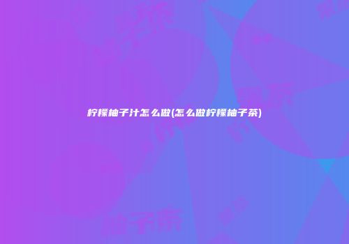 柠檬柚子汁怎么做(怎么做柠檬柚子茶)
