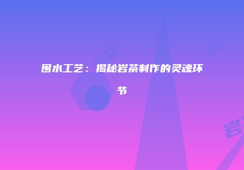 围水工艺：揭秘岩茶制作的灵魂环节