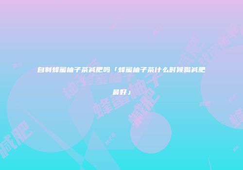 自制蜂蜜柚子茶减肥吗「蜂蜜柚子茶什么时候喝减肥最好」
