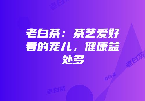 老白茶：茶艺爱好者的宠儿，健康益处多