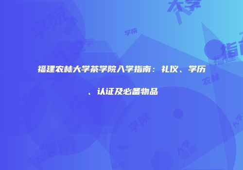 福建农林大学茶学院入学指南：礼仪、学历、认证及必备物品