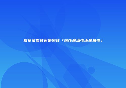 桃花茶温性还是凉性「桃花是凉性还是热性」
