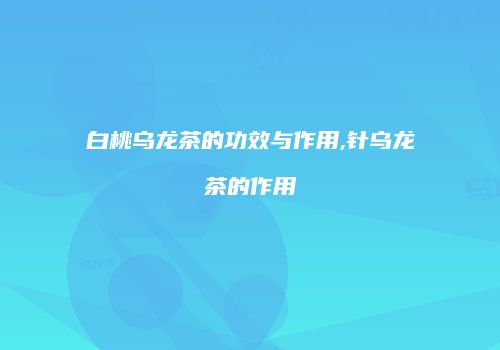 白桃乌龙茶的功效与作用,针乌龙茶的作用