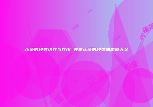 花茶的种类功效与作用_养生花茶的种类和功效大全