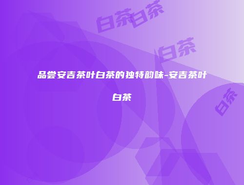 品尝安吉茶叶白茶的独特韵味-安吉茶叶白茶