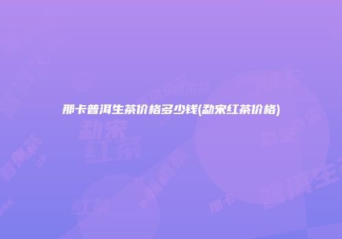 那卡普洱生茶价格多少钱(勐宋红茶价格)