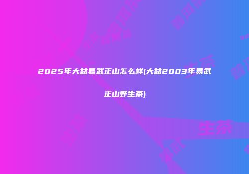 2025年大益易武正山怎么样(大益2003年易武正山野生茶)