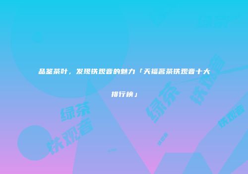 品鉴茶叶，发现铁观音的魅力「天福茗茶铁观音十大排行榜」