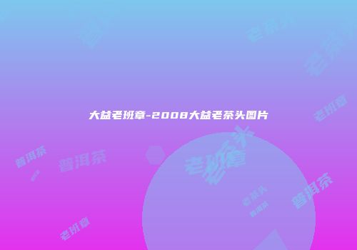 大益老班章-2008大益老茶头图片