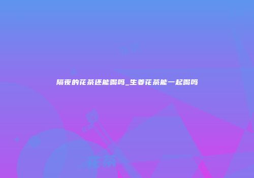 隔夜的花茶还能喝吗_生姜花茶能一起喝吗