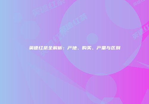 英德红茶全解析：产地、购买、产量与区别