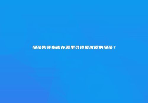 绿茶购买指南在哪里寻找最优质的绿茶？