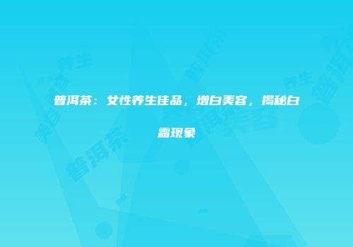 普洱茶：女性养生佳品，增白美容，揭秘白霜现象