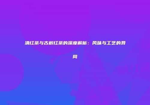 滇红茶与古树红茶的深度解析：风味与工艺的异同