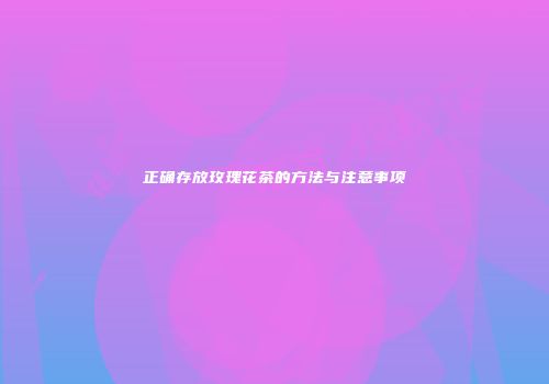 正确存放玫瑰花茶的方法与注意事项