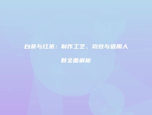 白茶与红茶：制作工艺、功效与适用人群全面解析