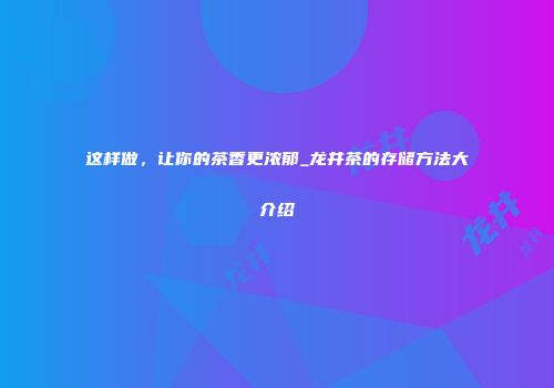这样做，让你的茶香更浓郁_龙井茶的存储方法大介绍