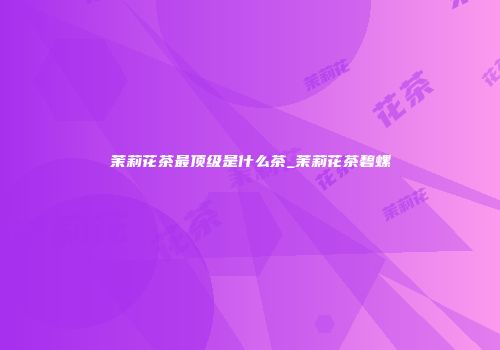 茉莉花茶最顶级是什么茶_茉莉花茶碧螺