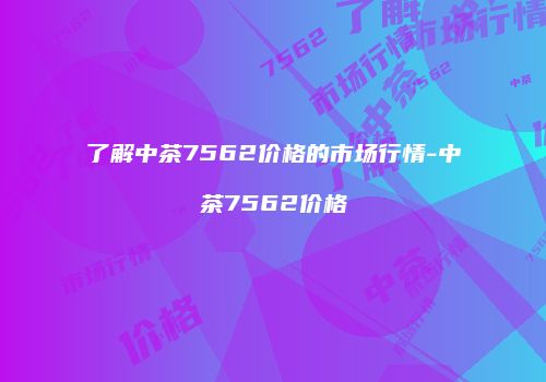 了解中茶7562价格的市场行情-中茶7562价格
