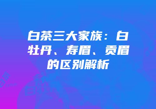 白茶三大家族：白牡丹、寿眉、贡眉的区别解析