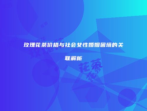 玫瑰花茶价格与社会女性婚姻困境的关联解析