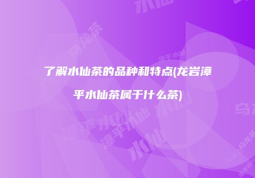 了解水仙茶的品种和特点(龙岩漳平水仙茶属于什么茶)