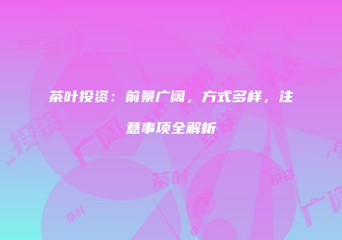 茶叶投资：前景广阔，方式多样，注意事项全解析