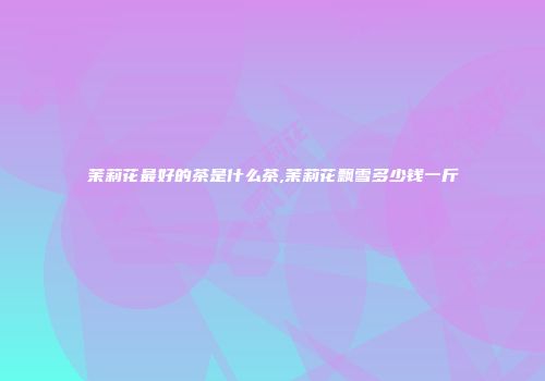 茉莉花最好的茶是什么茶,茉莉花飘雪多少钱一斤