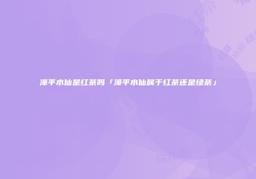 漳平水仙是红茶吗「漳平水仙属于红茶还是绿茶」