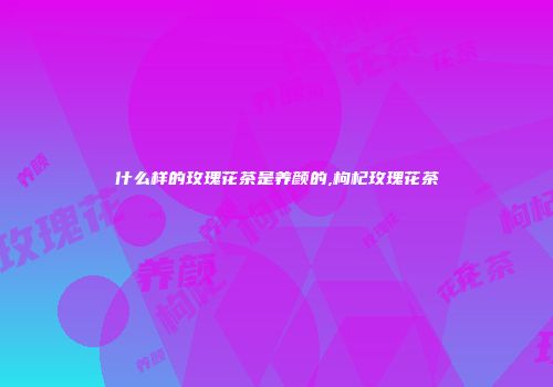 什么样的玫瑰花茶是养颜的,枸杞玫瑰花茶