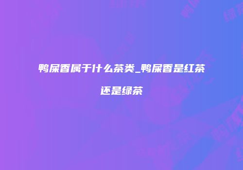 鸭屎香属于什么茶类_鸭屎香是红茶还是绿茶