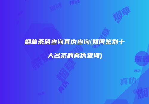 烟草条码查询真伪查询(如何鉴别十大名茶的真伪查询)