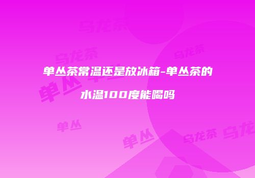 单丛茶常温还是放冰箱-单丛茶的水温100度能喝吗