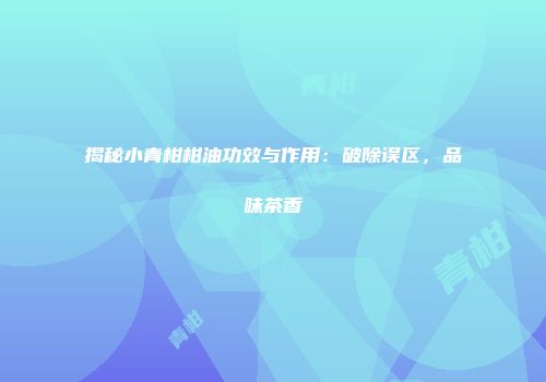 揭秘小青柑柑油功效与作用：破除误区，品味茶香