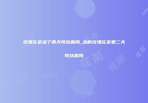 玫瑰花茶泡了两天可以喝吗_泡的玫瑰花茶第二天可以喝吗