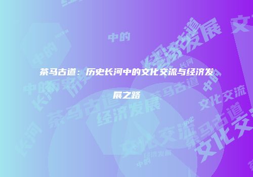 茶马古道：历史长河中的文化交流与经济发展之路