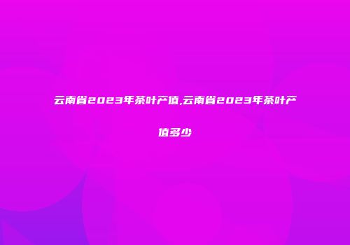 云南省2023年茶叶产值,云南省2023年茶叶产值多少