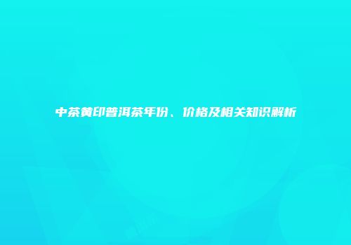 中茶黄印普洱茶年份、价格及相关知识解析