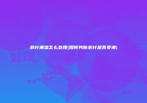 茶叶潮湿怎么处理(如何判断茶叶是否受潮)