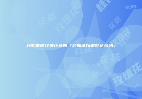 经期能喝玫瑰花茶吗「经期可以喝桂花茶吗」