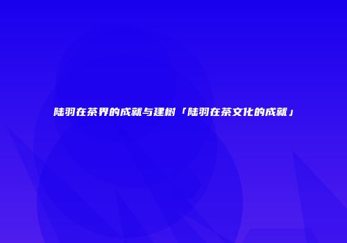 陆羽在茶界的成就与建树「陆羽在茶文化的成就」