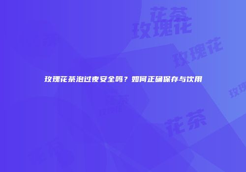 玫瑰花茶泡过夜安全吗？如何正确保存与饮用
